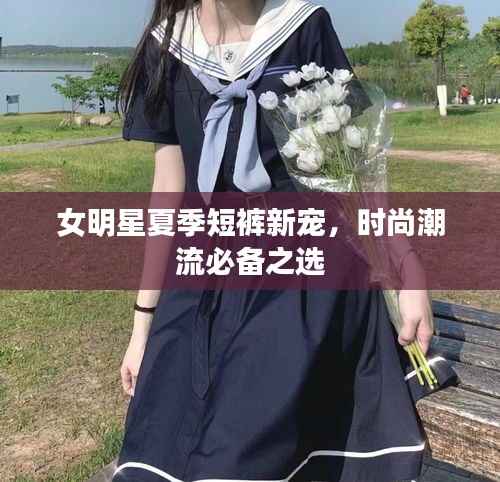 女明星夏季短裤新宠，时尚潮流必备之选